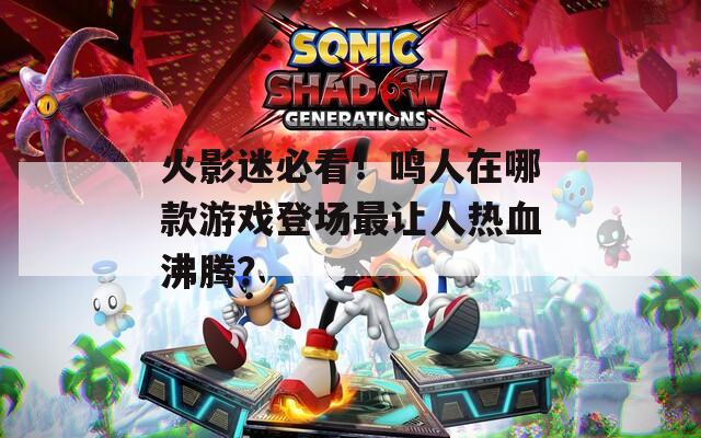 火影迷必看！鸣人在哪款游戏登场最让人热血沸腾？