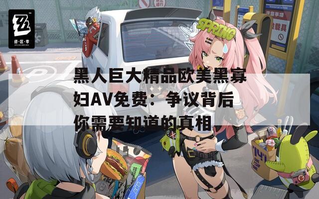 黑人巨大精品欧美黑寡妇AV免费：争议背后你需要知道的真相