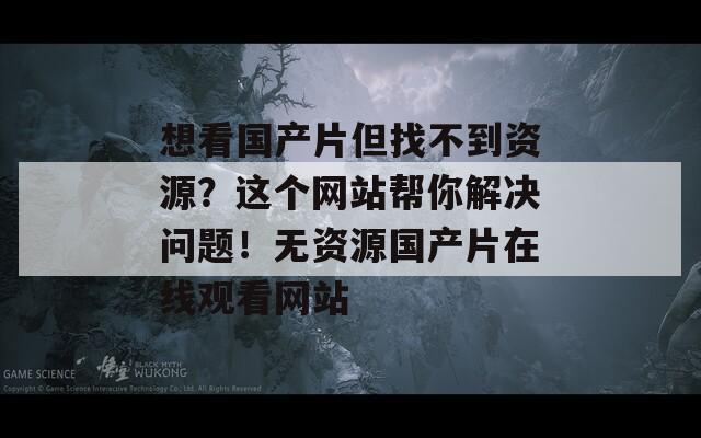 想看国产片但找不到资源？这个网站帮你解决问题！无资源国产片在线观看网站