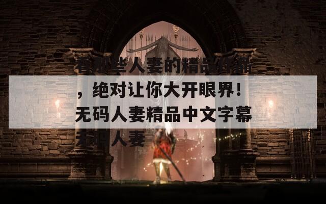看那些人妻的精品作品，绝对让你大开眼界！无码人妻精品中文字幕无码人妻