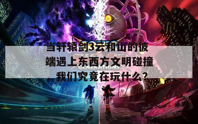 当轩辕剑3云和山的彼端遇上东西方文明碰撞，我们究竟在玩什么？