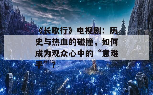 《长歌行》电视剧：历史与热血的碰撞，如何成为观众心中的“意难平”？