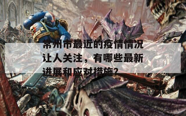 常州市最近的疫情情况让人关注，有哪些最新进展和应对措施？