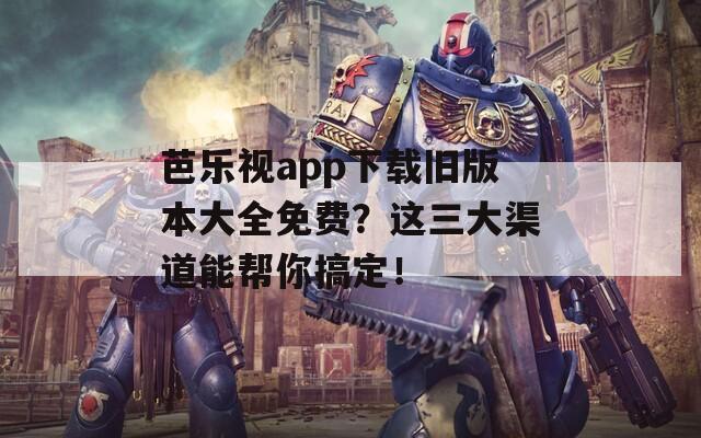 芭乐视app下载旧版本大全免费？这三大渠道能帮你搞定！