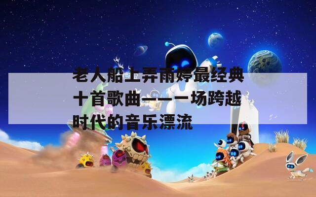 老人船上弄雨婷最经典十首歌曲——一场跨越时代的音乐漂流