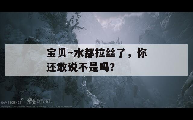 宝贝～水都拉丝了，你还敢说不是吗？