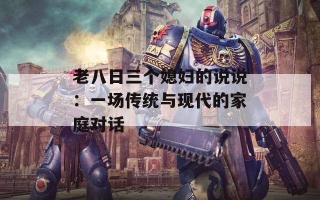 老八日三个媳妇的说说：一场传统与现代的家庭对话