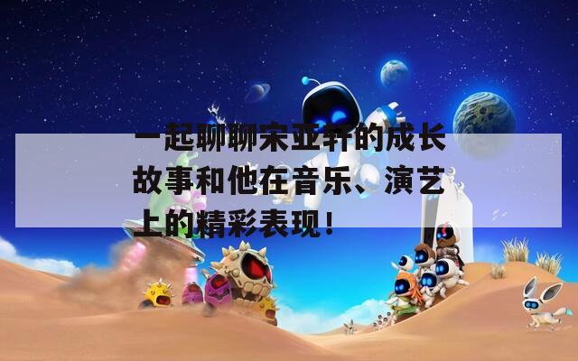 一起聊聊宋亚轩的成长故事和他在音乐、演艺上的精彩表现！