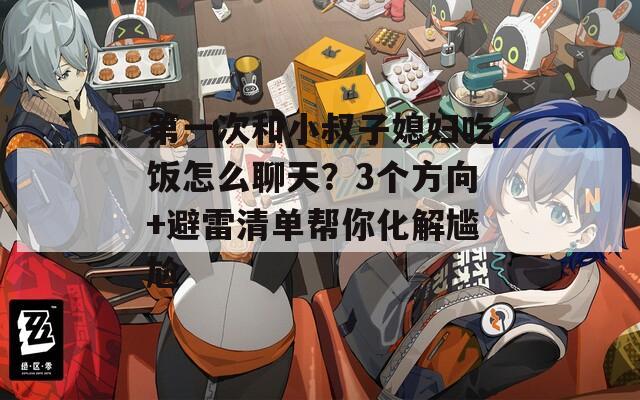 第一次和小叔子媳妇吃饭怎么聊天？3个方向+避雷清单帮你化解尴尬