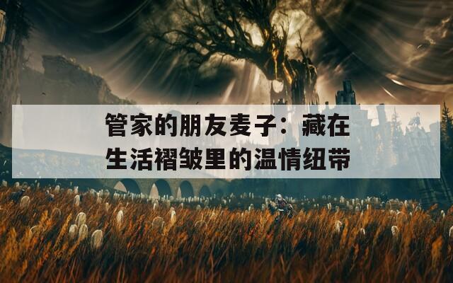 管家的朋友麦子：藏在生活褶皱里的温情纽带