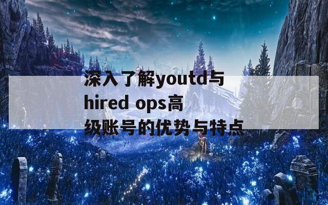 深入了解youtd与hired ops高级账号的优势与特点