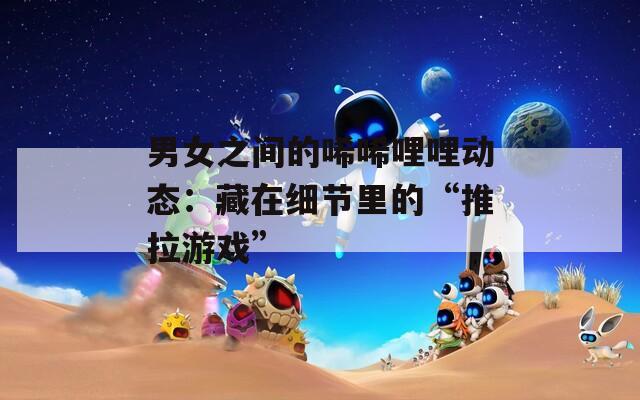 男女之间的唏唏哩哩动态：藏在细节里的“推拉游戏”