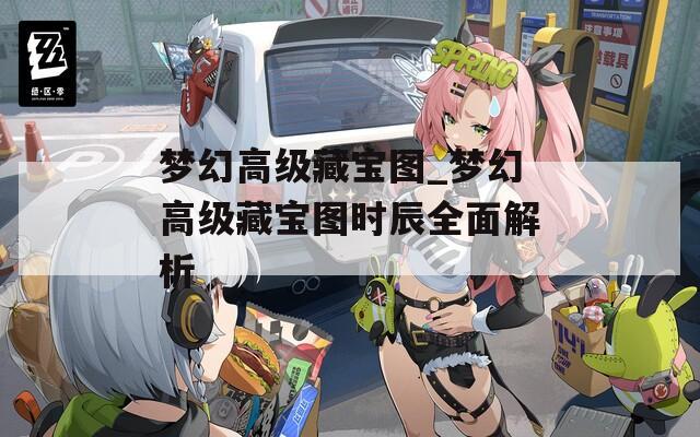 梦幻高级藏宝图_梦幻高级藏宝图时辰全面解析