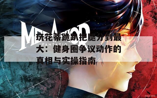 玩花蒂跪趴把腿分到最大：健身圈争议动作的真相与实操指南