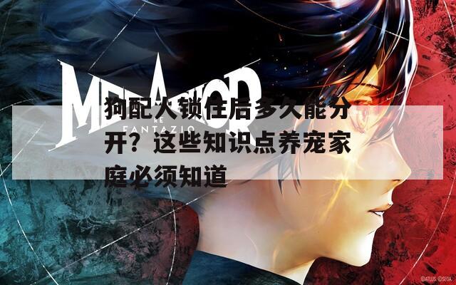 狗配人锁住后多久能分开？这些知识点养宠家庭必须知道