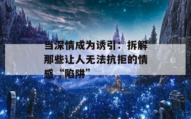 当深情成为诱引：拆解那些让人无法抗拒的情感“陷阱”
