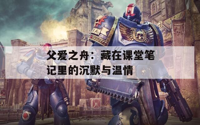 父爱之舟：藏在课堂笔记里的沉默与温情