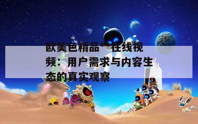 欧美色精品**在线视频：用户需求与内容生态的真实观察