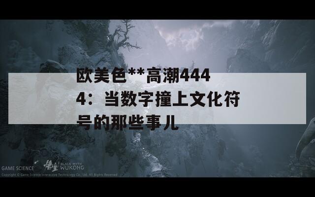 欧美色**高潮4444：当数字撞上文化符号的那些事儿