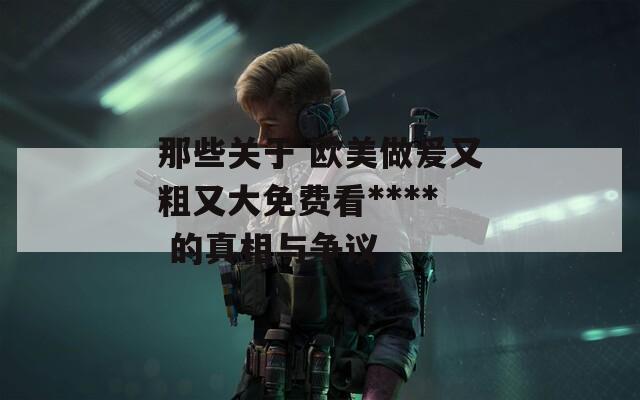 那些关于 欧美做爰又粗又大免费看**** 的真相与争议