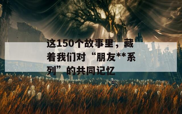 这150个故事里，藏着我们对“朋友**系列”的共同记忆