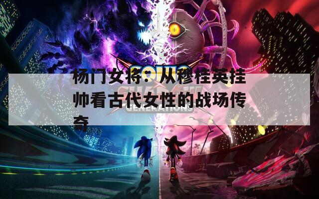 杨门女将：从穆桂英挂帅看古代女性的战场传奇