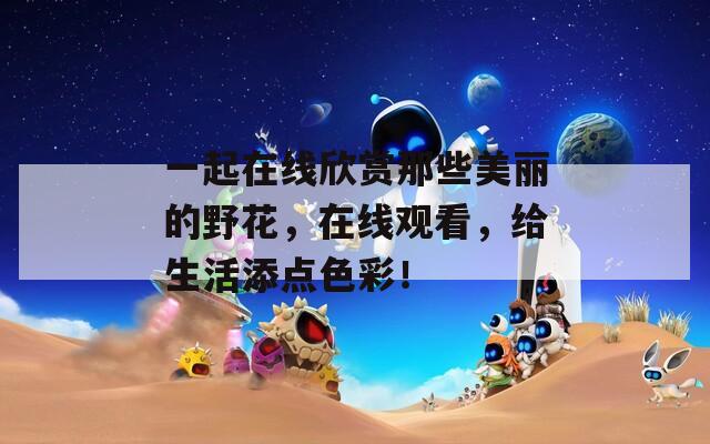 一起在线欣赏那些美丽的野花，在线观看，给生活添点色彩！