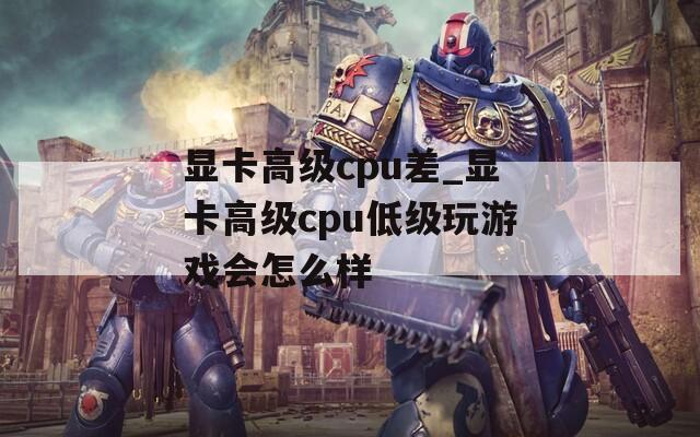 显卡高级cpu差_显卡高级cpu低级玩游戏会怎么样