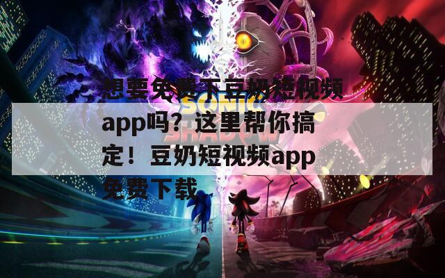 想要免费下豆奶短视频app吗？这里帮你搞定！豆奶短视频app免费下载