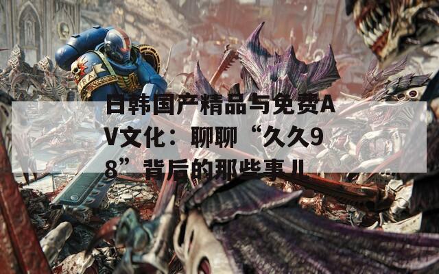 日韩国产精品与免费AV文化：聊聊“久久98”背后的那些事儿