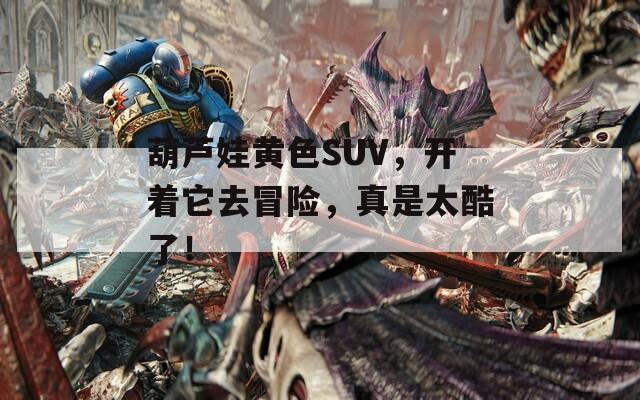 葫芦娃黄色SUV，开着它去冒险，真是太酷了！