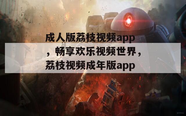 成人版荔枝视频app，畅享欢乐视频世界，荔枝视频成年版app。
