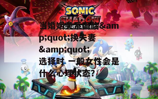 当婚姻关系面临&quot;换夫妻&quot;选择时 一般女性会是什么心理状态？