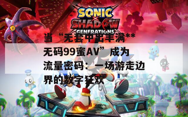 当“无套中出丰满**无码99蜜AV”成为流量密码：一场游走边界的数字狂欢