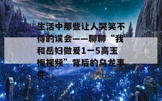 生活中那些让人哭笑不得的误会——聊聊“我和岳妇做爰1一5高玉梅视频”背后的乌龙事件