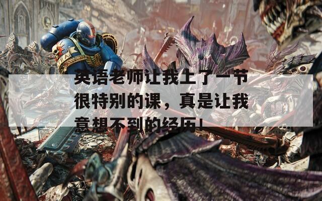 英语老师让我上了一节很特别的课，真是让我意想不到的经历！