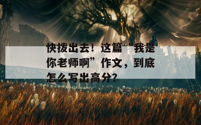 快拨出去！这篇“我是你老师啊”作文，到底怎么写出高分？