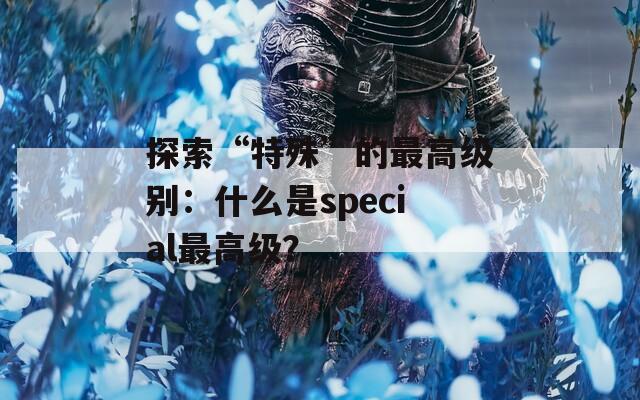 探索“特殊”的最高级别：什么是special最高级？