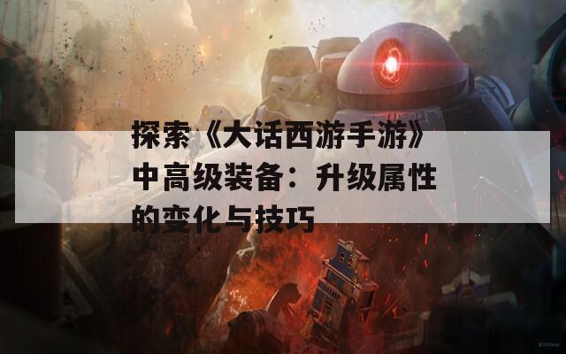 探索《大话西游手游》中高级装备：升级属性的变化与技巧