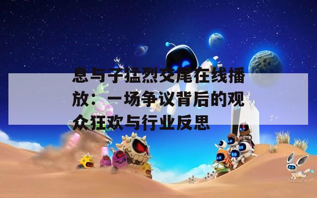 息与子猛烈交尾在线播放：一场争议背后的观众狂欢与行业反思