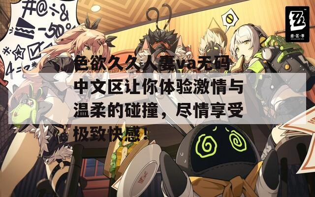 色欲久久人妻va无码中文区让你体验激情与温柔的碰撞，尽情享受极致快感！