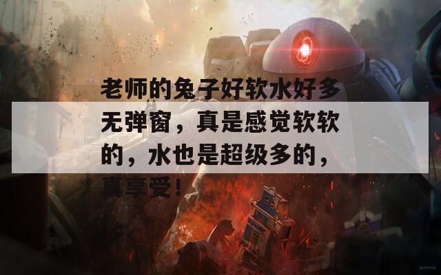 老师的兔子好软水好多无弹窗，真是感觉软软的，水也是超级多的，真享受！