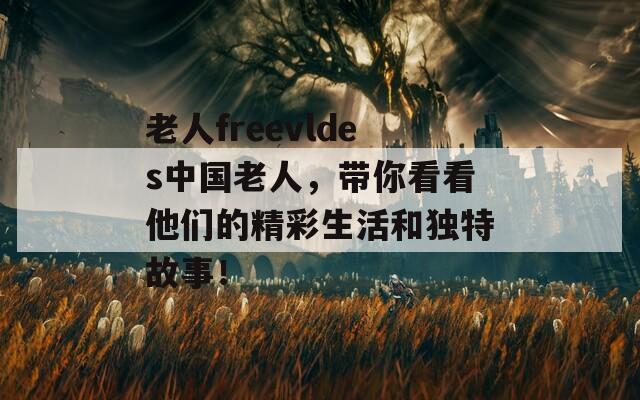 老人freevldes中国老人，带你看看他们的精彩生活和独特故事！