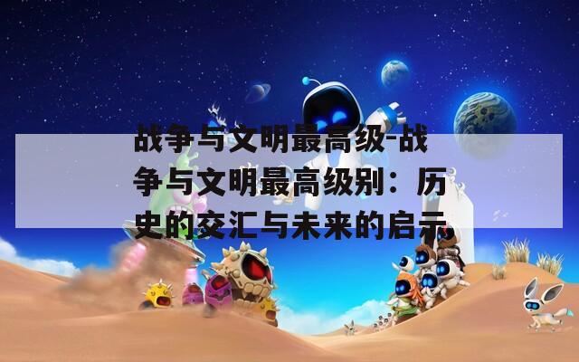 战争与文明最高级-战争与文明最高级别：历史的交汇与未来的启示