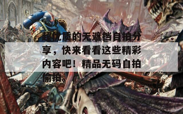 超优质的无遮挡自拍分享，快来看看这些精彩内容吧！精品无码自拍偷拍。