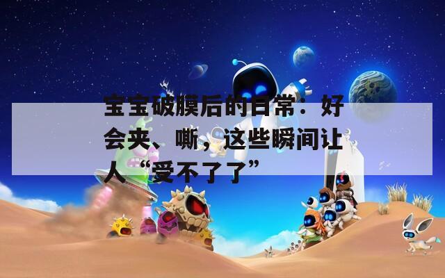 宝宝破膜后的日常：好会夹、嘶，这些瞬间让人“受不了了”