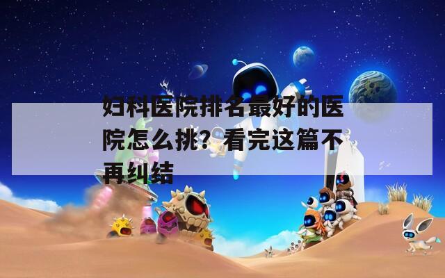 妇科医院排名最好的医院怎么挑？看完这篇不再纠结