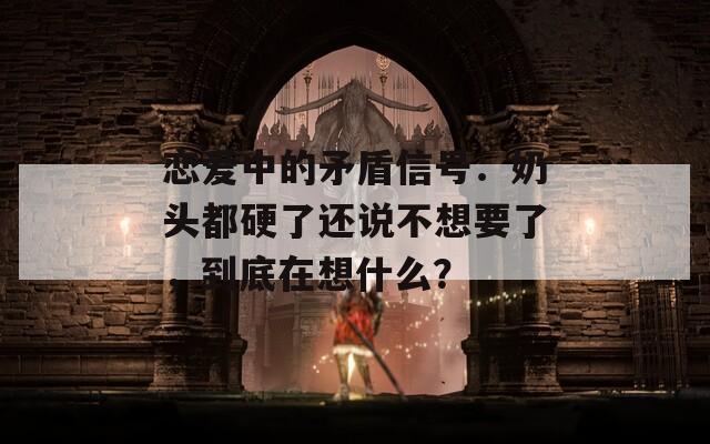 恋爱中的矛盾信号：奶头都硬了还说不想要了，到底在想什么？