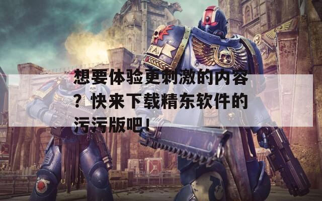 想要体验更刺激的内容？快来下载精东软件的污污版吧！