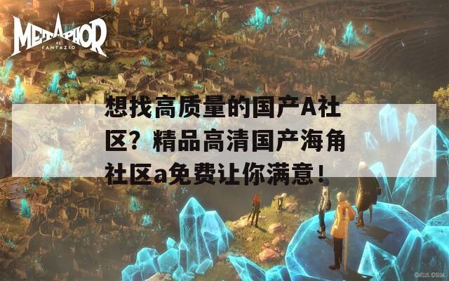 想找高质量的国产A社区？精品高清国产海角社区a免费让你满意！